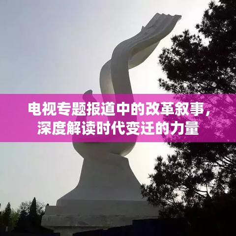 电视专题报道中的改革叙事，深度解读时代变迁的力量
