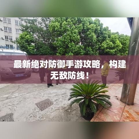 最新绝对防御手游攻略，构建无敌防线！