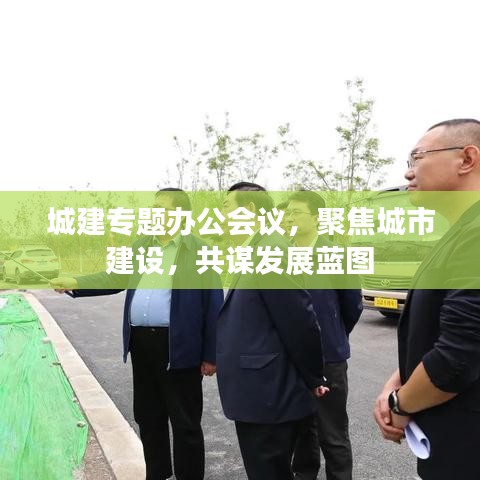 城建专题办公会议，聚焦城市建设，共谋发展蓝图