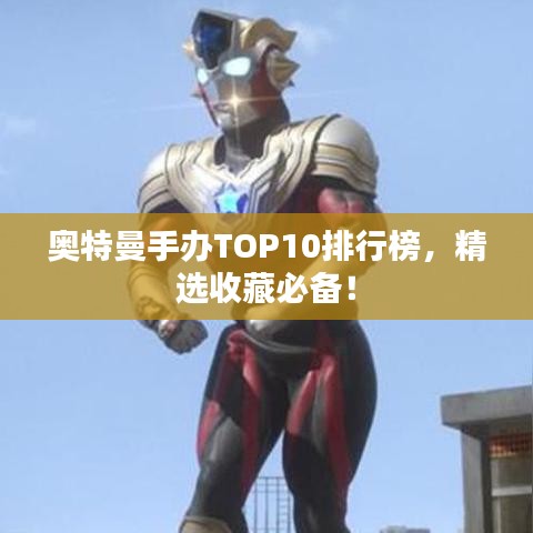 奥特曼手办TOP10排行榜，精选收藏必备！