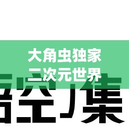 大角虫独家二次元世界探索，独特魅力，引领潮流！