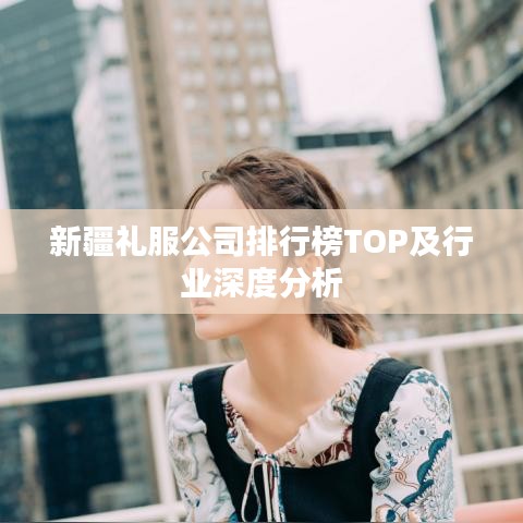 新疆礼服公司排行榜TOP及行业深度分析