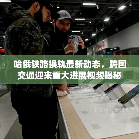 哈俄铁路换轨最新动态，跨国交通迎来重大进展视频揭秘